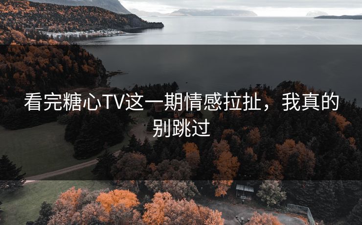 看完糖心TV这一期情感拉扯，我真的别跳过