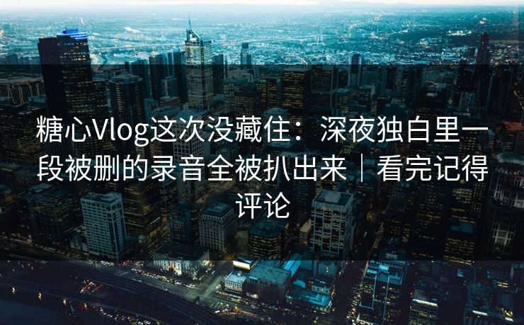 糖心Vlog这次没藏住：深夜独白里一段被删的录音全被扒出来｜看完记得评论