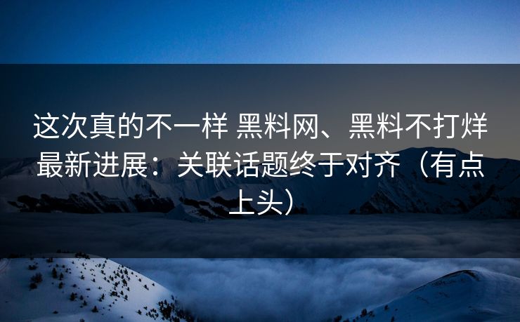 这次真的不一样 黑料网、黑料不打烊最新进展：关联话题终于对齐（有点上头）