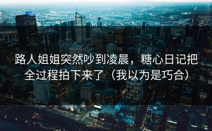 路人姐姐突然吵到凌晨，糖心日记把全过程拍下来了（我以为是巧合）