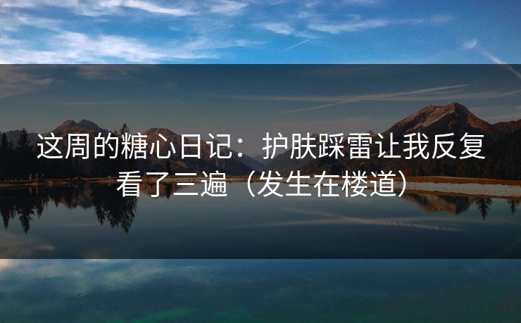 这周的糖心日记：护肤踩雷让我反复看了三遍（发生在楼道）