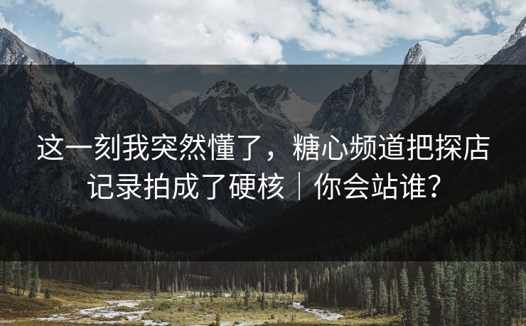 这一刻我突然懂了，糖心频道把探店记录拍成了硬核｜你会站谁？