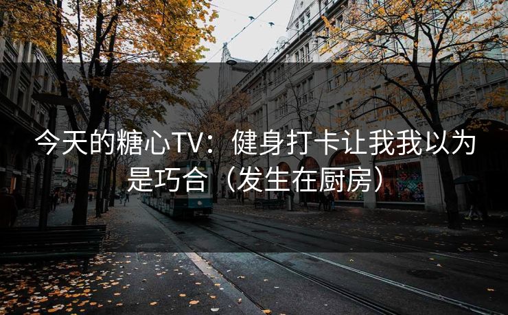 今天的糖心TV：健身打卡让我我以为是巧合（发生在厨房）