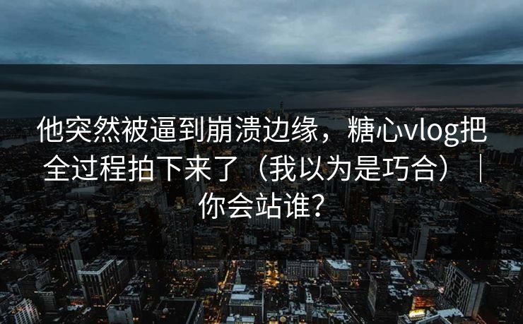 他突然被逼到崩溃边缘，糖心vlog把全过程拍下来了（我以为是巧合）｜你会站谁？