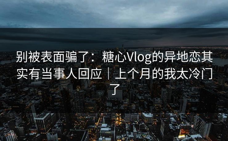 别被表面骗了：糖心Vlog的异地恋其实有当事人回应｜上个月的我太冷门了