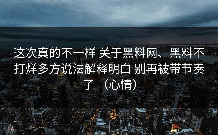 这次真的不一样 关于黑料网、黑料不打烊多方说法解释明白 别再被带节奏了 （心情）