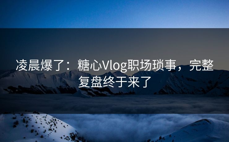 凌晨爆了：糖心Vlog职场琐事，完整复盘终于来了