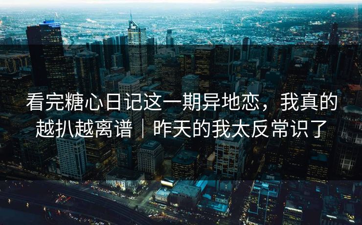 看完糖心日记这一期异地恋，我真的越扒越离谱｜昨天的我太反常识了