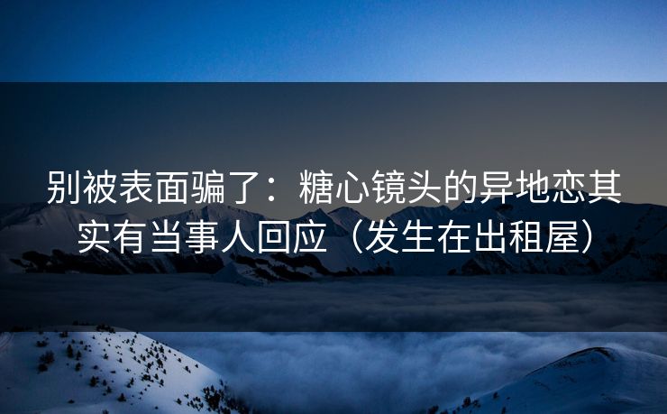 别被表面骗了：糖心镜头的异地恋其实有当事人回应（发生在出租屋）