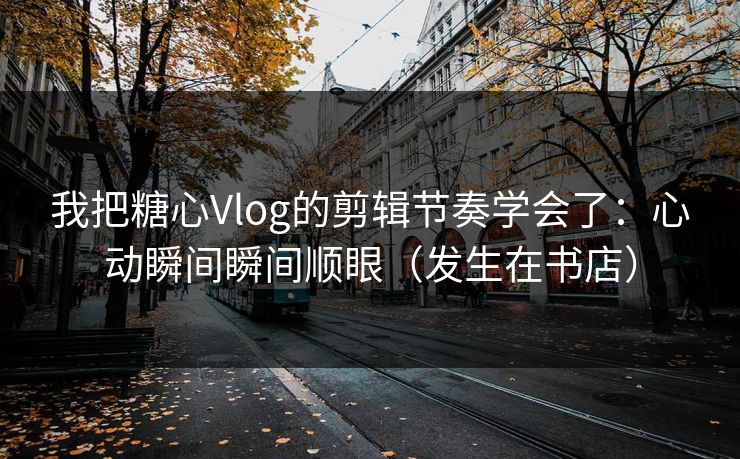 我把糖心Vlog的剪辑节奏学会了：心动瞬间瞬间顺眼（发生在书店）