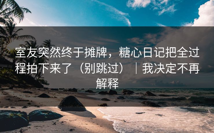室友突然终于摊牌，糖心日记把全过程拍下来了（别跳过）｜我决定不再解释