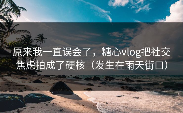 原来我一直误会了，糖心vlog把社交焦虑拍成了硬核（发生在雨天街口）