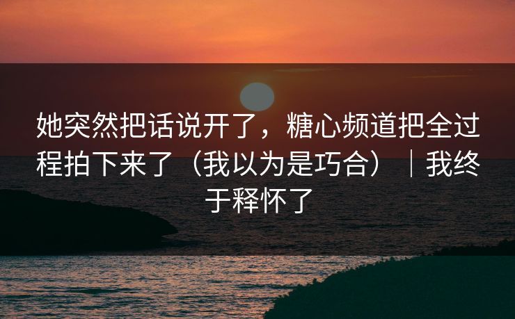 她突然把话说开了，糖心频道把全过程拍下来了（我以为是巧合）｜我终于释怀了