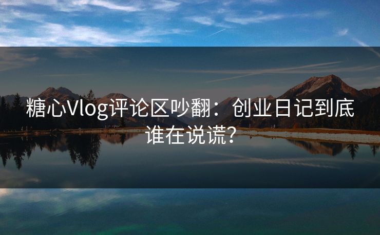 糖心Vlog评论区吵翻：创业日记到底谁在说谎？
