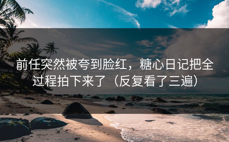 前任突然被夸到脸红，糖心日记把全过程拍下来了（反复看了三遍）