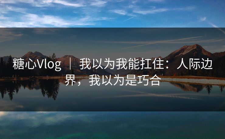糖心Vlog ｜ 我以为我能扛住：人际边界，我以为是巧合