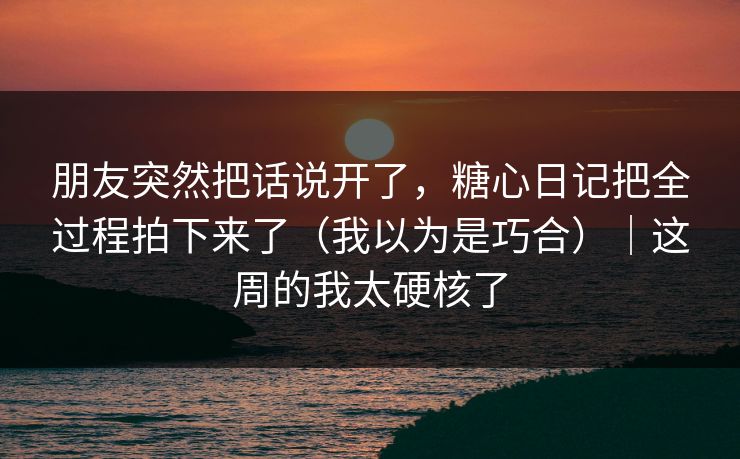 朋友突然把话说开了，糖心日记把全过程拍下来了（我以为是巧合）｜这周的我太硬核了
