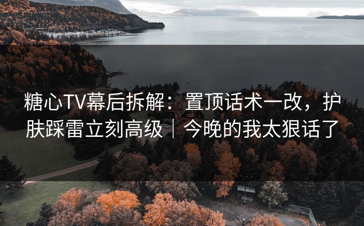 糖心TV幕后拆解：置顶话术一改，护肤踩雷立刻高级｜今晚的我太狠话了