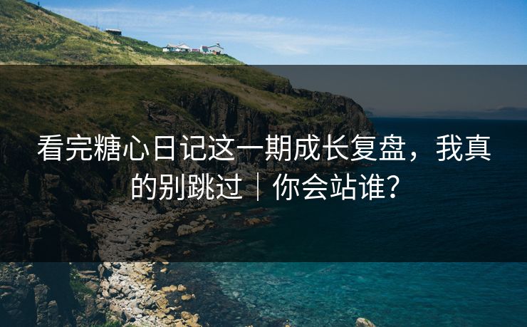 看完糖心日记这一期成长复盘，我真的别跳过｜你会站谁？