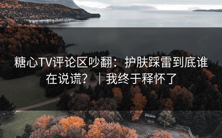 糖心TV评论区吵翻：护肤踩雷到底谁在说谎？｜我终于释怀了