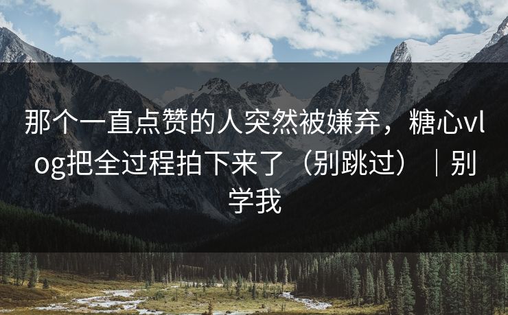那个一直点赞的人突然被嫌弃，糖心vlog把全过程拍下来了（别跳过）｜别学我