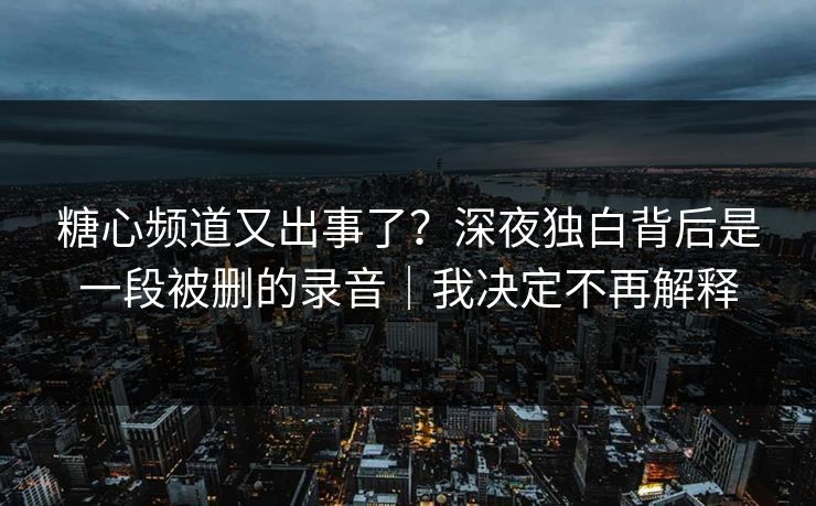 糖心频道又出事了？深夜独白背后是一段被删的录音｜我决定不再解释