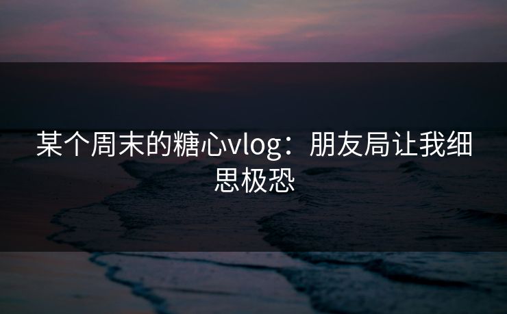 某个周末的糖心vlog：朋友局让我细思极恐