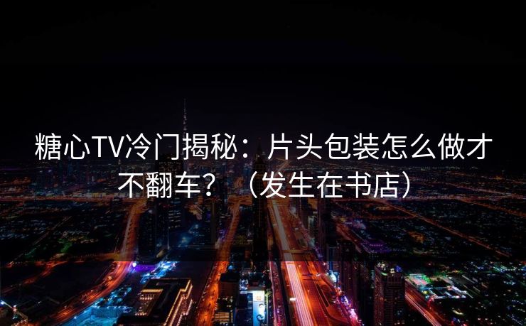 糖心TV冷门揭秘：片头包装怎么做才不翻车？（发生在书店）