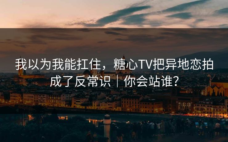我以为我能扛住，糖心TV把异地恋拍成了反常识｜你会站谁？