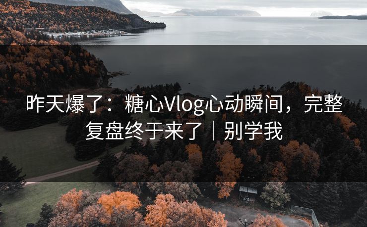 昨天爆了：糖心Vlog心动瞬间，完整复盘终于来了｜别学我