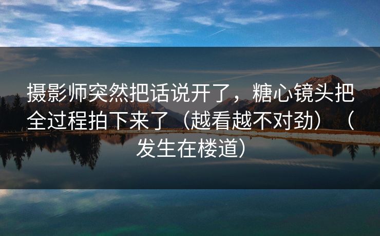 摄影师突然把话说开了，糖心镜头把全过程拍下来了（越看越不对劲）（发生在楼道）
