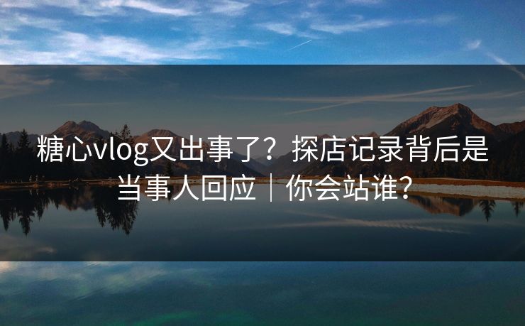 糖心vlog又出事了？探店记录背后是当事人回应｜你会站谁？