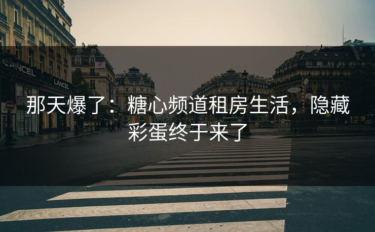 那天爆了：糖心频道租房生活，隐藏彩蛋终于来了