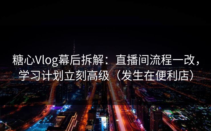 糖心Vlog幕后拆解：直播间流程一改，学习计划立刻高级（发生在便利店）