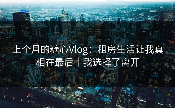 上个月的糖心Vlog：租房生活让我真相在最后｜我选择了离开