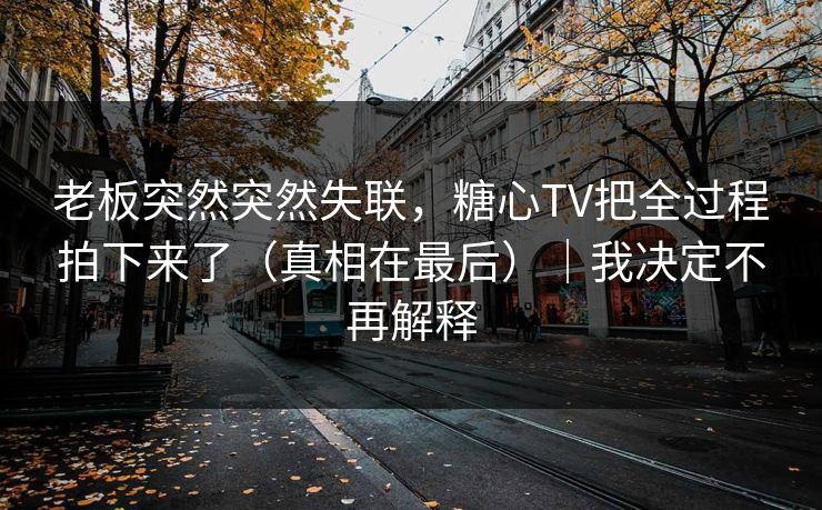 老板突然突然失联，糖心TV把全过程拍下来了（真相在最后）｜我决定不再解释