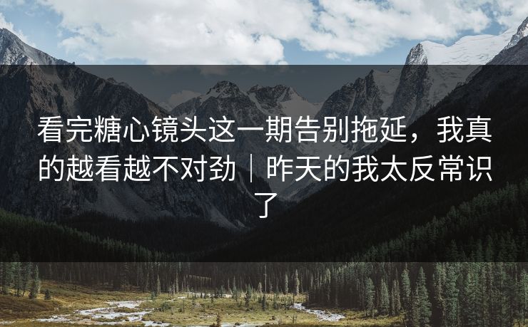 看完糖心镜头这一期告别拖延，我真的越看越不对劲｜昨天的我太反常识了