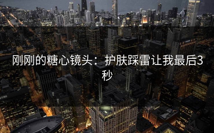 刚刚的糖心镜头：护肤踩雷让我最后3秒