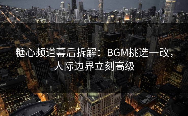 糖心频道幕后拆解：BGM挑选一改，人际边界立刻高级