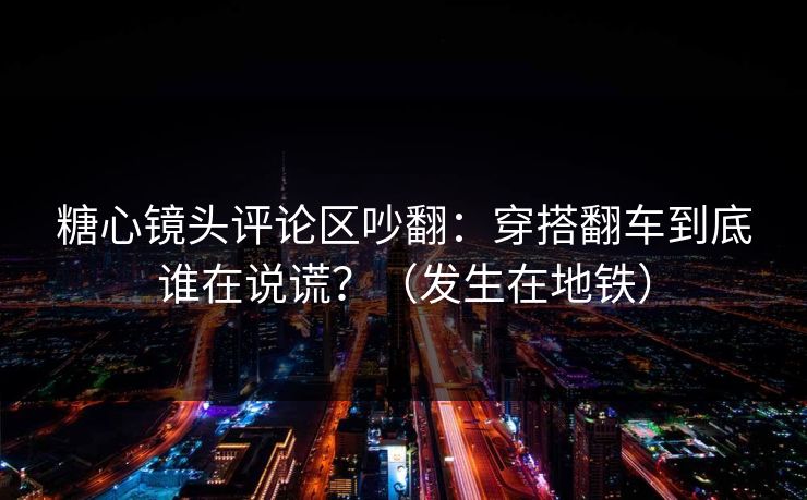 糖心镜头评论区吵翻：穿搭翻车到底谁在说谎？（发生在地铁）