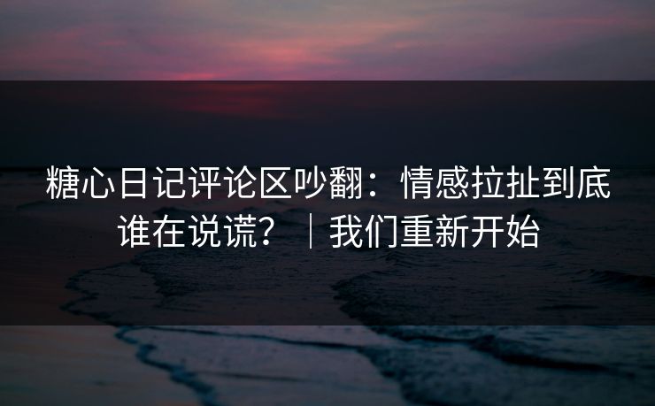 糖心日记评论区吵翻：情感拉扯到底谁在说谎？｜我们重新开始
