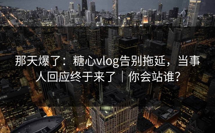 那天爆了：糖心vlog告别拖延，当事人回应终于来了｜你会站谁？