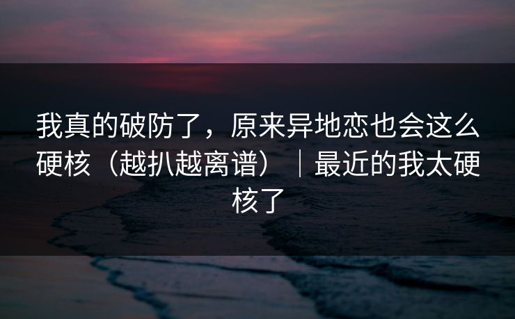 我真的破防了，原来异地恋也会这么硬核（越扒越离谱）｜最近的我太硬核了