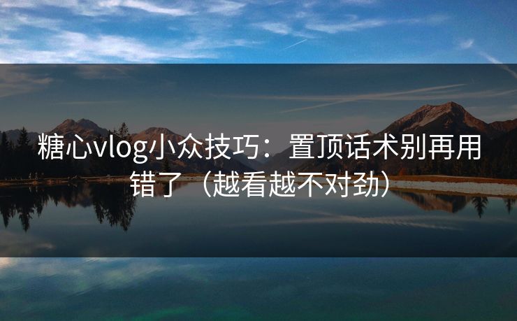 糖心vlog小众技巧：置顶话术别再用错了（越看越不对劲）