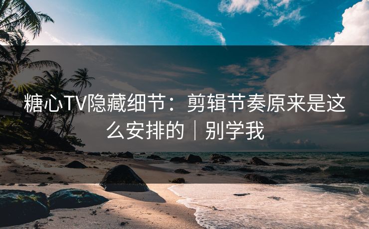 糖心TV隐藏细节：剪辑节奏原来是这么安排的｜别学我