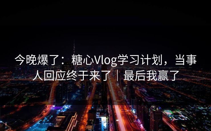 今晚爆了：糖心Vlog学习计划，当事人回应终于来了｜最后我赢了