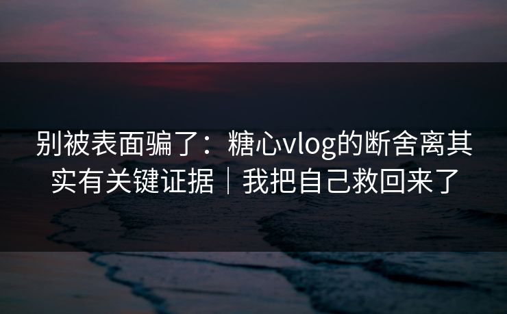 别被表面骗了：糖心vlog的断舍离其实有关键证据｜我把自己救回来了