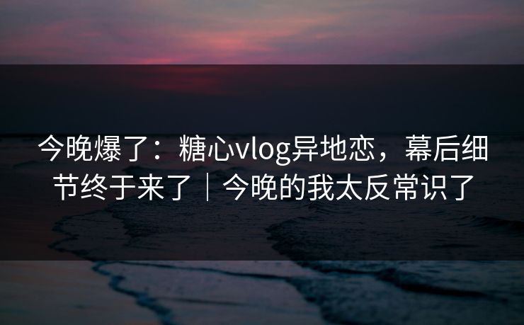 今晚爆了：糖心vlog异地恋，幕后细节终于来了｜今晚的我太反常识了