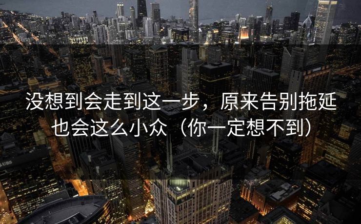 没想到会走到这一步，原来告别拖延也会这么小众（你一定想不到）