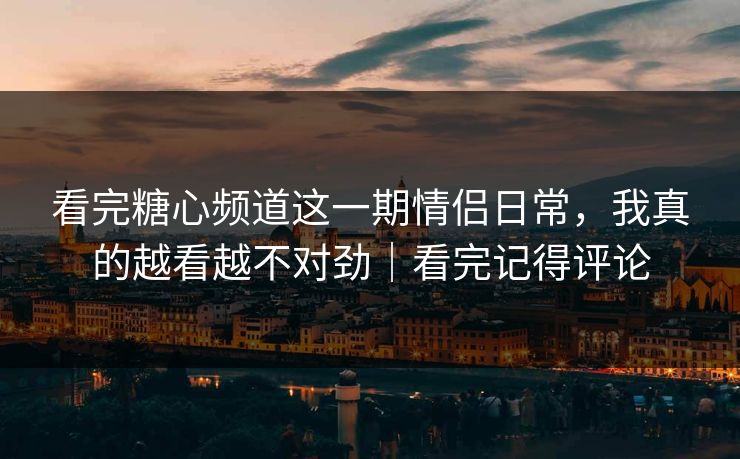 看完糖心频道这一期情侣日常，我真的越看越不对劲｜看完记得评论